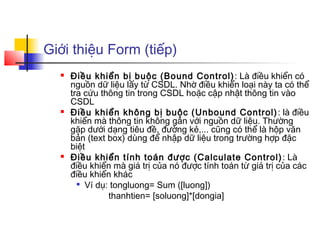 Giới thiệu Form (tiếp)
     Điều khiển bị buộc (Bound Control) : Là điều khiển có
      nguồn dữ liệu lấy từ CSDL. Nhờ điều khiển loại này ta có thể
      tra cứu thông tin trong CSDL hoặc cập nhật thông tin vào
      CSDL
     Điều khiển không bị buộc (Unbound Control) : là điều
      khiển mà thông tin không gắn với nguồn dữ liệu. Thường
      gặp dưới dạng tiêu đề, đường kẻ,... cũng có thể là hộp văn
      bản (text box) dùng để nhập dữ liệu trong trường hợp đặc
      biệt
     Điều khiển tính toán được (Calculate Control) : Là
      điều khiển mà giá trị của nó được tính toán từ giá trị của các
      điều khiển khác
        
          Ví dụ: tongluong= Sum ([luong])
                thanhtien= [soluong]*[dongia]
 
