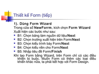Thiết kế Form (tiếp)
1). Dùng Form Wizard
Trong cửa sổ NewForrm, kích chọn Form Wizard
Xuất hiện các bước như sau:
 B1: Chọn bảng làm nguồn dữ liệu/Next

 B2: Chọn trường xuất hiện trên Form/Next

 B3: Chọn kiểu trình bày Form/Next

 B4: Chọn kiểu nền cho Form/Next

 B5: Nhập tiêu đề Form/Finish

Khi tạo Form bằng Wizard, trên Form chỉ có các điều
  khiển bị buộc. Muốn Form có thêm các loại điều
  khiển khác nữa, ta phải kết hợp với Form Design.
 