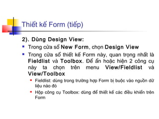Thiết kế Form (tiếp)

2). Dùng Design View:
 Trong cửa sổ New Form, chọn Design View

 Trong cửa sổ thiết kế Form này, quan trọng nhất là

  Fieldlist và Toolbox. Để ẩn hoặc hiện 2 công cụ
  này ta chọn trên menu View/Fieldlist và
  View/Toolbox
      Fieldlist: dùng trong trường hợp Form bị buộc vào nguồn dữ
       liệu nào đó
      Hộp công cụ Toolbox: dùng để thiết kế các điều khiển trên
       Form
 