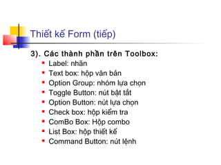 Thiết kế Form (tiếp)
3). Các thành phần trên Toolbox:
    Label: nhãn

    Text box: hộp văn bản

    Option Group: nhóm lựa chọn

    Toggle Button: nút bật tắt

    Option Button: nút lựa chọn

    Check box: hộp kiểm tra

    ComBo Box: Hộp combo

    List Box: hộp thiết kế

    Command Button: nút lệnh
 