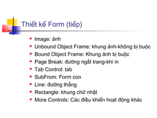 Thiết kế Form (tiếp)
     Image: ảnh
     Unbound Object Frame: khung ảnh-không bị buộc
     Bound Object Frame: Khung ảnh bị buộc
     Page Break: đường ngắt trang-khi in
     Tab Control: tab
     SubFrom: Form con
     Line: đường thẳng
     Rectangle: khung chữ nhật
     More Controls: Các điều khiển hoạt động khác
 