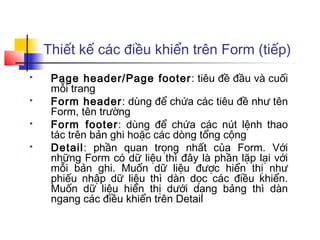 Thiết kế các điều khiển trên Form (tiếp)
    Page header/Page footer : tiêu đề đầu và cuối
     mỗi trang
    Form header: dùng để chứa các tiêu đề như tên
     Form, tên trường
    Form footer: dùng để chứa các nút lệnh thao
     tác trên bản ghi hoặc các dòng tổng cộng
    Detail: phần quan trọng nhất của Form. Với
     những Form có dữ liệu thì đây là phần lặp lại với
     mỗi bản ghi. Muốn dữ liệu được hiển thị như
     phiếu nhập dữ liệu thì dàn dọc các điều khiển.
     Muốn dữ liệu hiển thị dưới dạng bảng thì dàn
     ngang các điều khiển trên Detail
 