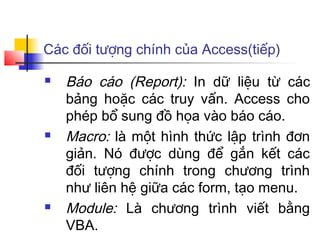 Các đối tượng chính của Access(tiếp)

   Báo cáo (Report): In dữ liệu từ các
    bảng hoặc các truy vấn. Access cho
    phép bổ sung đồ họa vào báo cáo.
   Macro: là một hình thức lập trình đơn
    giản. Nó được dùng để gắn kết các
    đối tượng chính trong chương trình
    như liên hệ giữa các form, tạo menu.
   Module: Là chương trình viết bằng
    VBA.
 