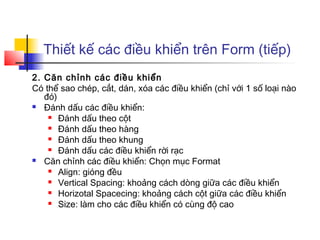 Thiết kế các điều khiển trên Form (tiếp)
2. Căn chỉnh các điều khiển
Có thể sao chép, cắt, dán, xóa các điều khiển (chỉ với 1 số loại nào
   đó)
 Đánh dấu các điều khiển:
     Đánh dấu theo cột

     Đánh dấu theo hàng

     Đánh dấu theo khung

     Đánh dấu các điều khiển rời rạc

 Căn chỉnh các điều khiển: Chọn mục Format
     Align: gióng đều

     Vertical Spacing: khoảng cách dòng giữa các điều khiển

     Horizotal Spacecing: khoảng cách cột giữa các điều khiển

     Size: làm cho các điều khiển có cùng độ cao
 