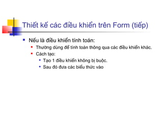 Thiết kế các điều khiển trên Form (tiếp)
   Nếu là điều khiển tính toán:
       Thường dùng để tính toán thông qua các điều khiển khác.
       Cách tạo:
         
           Tạo 1 điều khiển không bị buộc.
         
           Sau đó đưa các biểu thức vào
 