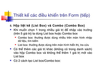 Thiết kế các điều khiển trên Form (tiếp)

5.   Hộp liệt kê (List Box) và Combo (Combo Box)
    Khi muốn chọn 1 trong nhiều giá trị để nhập vào trường
     (trên 5 giá trị) ta dùng List box hoặc Combo box
         Combo box: thường được dùng nhiều trên màn hình nhập
          dữ liệu, tìm kiếm
         List box: thường được dùng trên màn hình hiển thị, tra cứu
    Có thể thêm các giá trị khác (không có trong danh sách)
     vào hộp Combo box và không thể thêm 1 giá trị mới vào
     List box
    Có 2 cách tạo List box/Combo box:
 