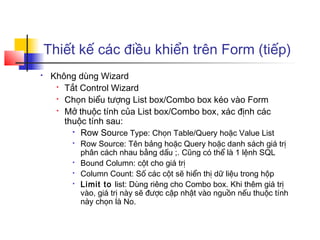 Thiết kế các điều khiển trên Form (tiếp)
    Không dùng Wizard
      
        Tắt Control Wizard
      
        Chọn biểu tượng List box/Combo box kéo vào Form
      
        Mở thuộc tính của List box/Combo box, xác định các
        thuộc tính sau:
           Row Source Type: Chọn Table/Query hoặc Value List

             Row Source: Tên bảng hoặc Query hoặc danh sách giá trị
              phân cách nhau bằng dấu ;. Cũng có thể là 1 lệnh SQL
             Bound Column: cột cho giá trị
             Column Count: Số các cột sẽ hiển thị dữ liệu trong hộp
             Limit to list: Dùng riêng cho Combo box. Khi thêm giá trị
              vào, giá trị này sẽ được cập nhật vào nguồn nếu thuộc tính
              này chọn là No.
 