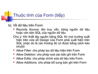 Thuộc tính của Form (tiếp)

b). Về dữ liệu trên Form
    Records Source: tên truy vấn, bảng nguồn dữ liệu
     hoặc văn bản SQL của nguồn dữ liệu
   Chú ý: Khi thiết lập nguồn bằng SQL thì mọi trường xuất
     hiện trên cửa sổ Design của Form phải xuất hiện trên
     SQL (mặc dù là các trương đó có được bằng cách kéo
     chuột)
    Allow Filter: cho phép lọc dữ liệu hiện trên Form

    Allow Deletion: cho phép xoá các bản ghi trên Form

    Allow Edits: cho phép chỉnh sửa dữ liệu trên Form

    Allow Additions: cho phép bổ sung bản ghi trên Form
 