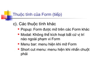 Thuộc tính của Form (tiếp)

c). Các thuộc tính khác
     Popup: Form được mở trên các Form khác
     Modal: Không thể kích hoạt bất cứ vị trí
      nào ngoài phạm vi Form
     Menu bar: menu hiện khi mở Form
     Short cut menu: menu hiện khi nhấn chuột
      phải
 