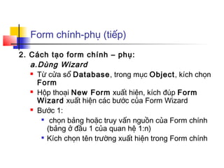 Form chính-phụ (tiếp)
2. Cách tạo form chính – phụ:
   a.Dùng Wizard
    Từ cửa sổ Database, trong mục Object, kích chọn

     Form
    Hộp thoại New Form xuất hiện, kích đúp Form

     Wizard xuất hiện các bước của Form Wizard
    Bước 1:

      
         chọn bảng hoặc truy vấn nguồn của Form chính
        (bảng ở đầu 1 của quan hệ 1:n)
       Kích chọn tên trường xuất hiện trong Form chính
 