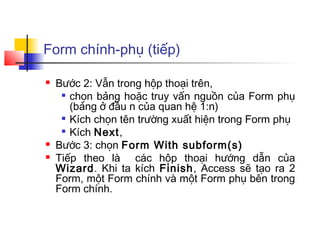Form chính-phụ (tiếp)

   Bước 2: Vẫn trong hộp thoại trên,
      chọn bảng hoặc truy vấn nguồn của Form phụ

       (bảng ở đầu n của quan hệ 1:n)
      Kích chọn tên trường xuất hiện trong Form phụ

      Kích Next,

   Bước 3: chọn Form With subform(s)
   Tiếp theo là các hộp thoại hướng dẫn của
    Wizard. Khi ta kích Finish, Access sẽ tạo ra 2
    Form, một Form chính và một Form phụ bên trong
    Form chính.
 
