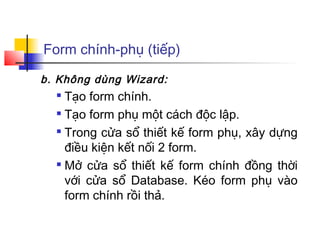 Form chính-phụ (tiếp)

b. Không dùng Wizard:
   Tạo form chính.
   Tạo form phụ một cách độc lập.

  
    Trong cửa sổ thiết kế form phụ, xây dựng
    điều kiện kết nối 2 form.
   Mở cửa sổ thiết kế form chính đồng thời

    với cửa sổ Database. Kéo form phụ vào
    form chính rồi thả.
 