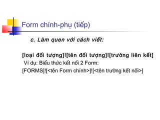 Form chính-phụ (tiếp)

   c. Làm quen với cách viết:

[loại đối tượng]![tên đối tượng]![trường liên kết]
 Ví dụ: Biểu thức kết nối 2 Form:
[FORMS]![<tên Form chính>]![<tên trường kết nối>]
 