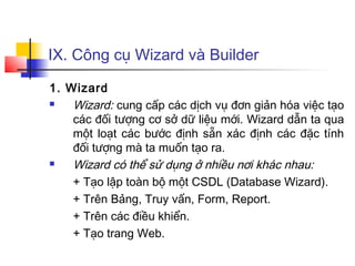 IX. Công cụ Wizard và Builder

1. Wizard
   Wizard: cung cấp các dịch vụ đơn giản hóa việc tạo
    các đối tượng cơ sở dữ liệu mới. Wizard dẫn ta qua
    một loạt các bước định sẵn xác định các đặc tính
    đối tượng mà ta muốn tạo ra.
   Wizard có thể sử dụng ở nhiều nơi khác nhau:
    + Tạo lập toàn bộ một CSDL (Database Wizard).
    + Trên Bảng, Truy vấn, Form, Report.
    + Trên các điều khiển.
    + Tạo trang Web.
 