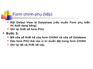 Form chính-phụ (tiếp)
       Đặt Defaul View là Datasheet (nếu muốn Form phụ hiển
        thị dưới dạng bảng)
       Ghi lại thiết kế form PHU
   Bước 3:
       Mở cửa sổ thiết kế của form CHINH và cửa sổ Database
       Kéo form PHU thả vào vị trí muốn đặt trong form CHINH
       Ghi lại tất cả thiết kế này.
 