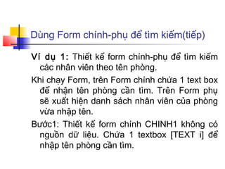 Dùng Form chính-phụ để tìm kiếm(tiếp)

Ví dụ 1: Thiết kế form chính-phụ để tìm kiếm
  các nhân viên theo tên phòng.
Khi chạy Form, trên Form chính chứa 1 text box
  để nhận tên phòng cần tìm. Trên Form phụ
  sẽ xuất hiện danh sách nhân viên của phòng
  vừa nhập tên.
Bước1: Thiết kế form chính CHINH1 không có
  nguồn dữ liệu. Chứa 1 textbox [TEXT i] để
  nhập tên phòng cần tìm.
 