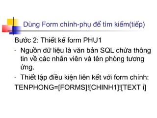 Dùng Form chính-phụ để tìm kiếm(tiếp)

Bước 2: Thiết kế form PHU1
- Nguồn dữ liệu là văn bản SQL chứa thông

  tin về các nhân viên và tên phòng tương
  ứng.
- Thiết lập điều kiện liên kết với form chính:

TENPHONG=[FORMS]![CHINH1]![TEXT i]
 