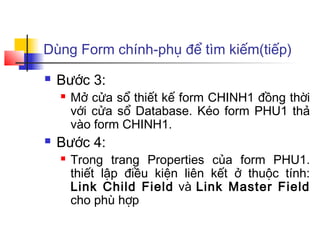 Dùng Form chính-phụ để tìm kiếm(tiếp)
   Bước 3:
       Mở cửa sổ thiết kế form CHINH1 đồng thời
        với cửa sổ Database. Kéo form PHU1 thả
        vào form CHINH1.
   Bước 4:
       Trong trang Properties của form PHU1.
        thiết lập điều kiện liên kết ở thuộc tính:
        Link Child Field và Link Master Field
        cho phù hợp
 