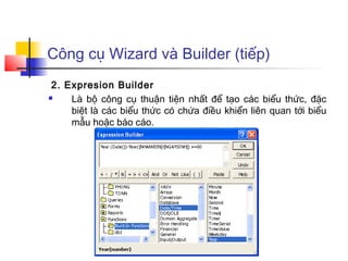 Công cụ Wizard và Builder (tiếp)
 2. Expresion Builder
    Là bộ công cụ thuận tiện nhất để tạo các biểu thức, đặc
     biệt là các biểu thức có chứa điều khiển liên quan tới biểu
     mẫu hoặc báo cáo.
 