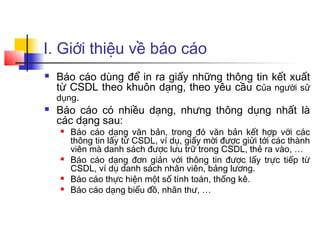 I. Giới thiệu về báo cáo
   Báo cáo dùng để in ra giấy những thông tin kết xuất
    từ CSDL theo khuôn dạng, theo yêu cầu của người sử
    dụng.
   Báo cáo có nhiều dạng, nhưng thông dụng nhất là
    các dạng sau:
       Báo cáo dạng văn bản, trong đó văn bản kết hợp với các
        thông tin lấy từ CSDL, ví dụ, giấy mời được giửi tới các thành
        viên mà danh sách được lưu trữ trong CSDL, thẻ ra vào, …
       Báo cáo dạng đơn giản với thông tin được lấy trực tiếp từ
        CSDL, ví dụ danh sách nhân viên, bảng lương.
       Báo cáo thực hiện một số tính toán, thống kê.
       Báo cáo dạng biểu đồ, nhãn thư, …
 