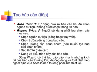 Tạo báo cáo (tiếp)
  Auto Report: Tự động đưa ra báo cáo khi đã chọn
   nguồn dữ liệu. Không được chọn thông tin nào.
  Report Wizard: Người sử dụng phải lựa chọn các

   mục sau:
     Chọn nguồn dữ liệu (bảng hoặc truy vấn).

     Chọn trường dùng trong báo cáo.

     Chọn trường cần phân nhóm (nếu muốn tạo báo

      cáo phân nhóm )
     Sắp thứ tự (nếu cần).

     Dạng và kiểu trình bày của báo cáo.

    Dùng Wizard có thể tạo báo cáo nhanh nhưng kích
cỡ của báo cáo thường lớn, khuông dạng và font chữ theo
ngầm định của Access nên thường phải sửa thiết kế.
 
