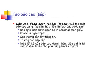 Tạo báo cáo (tiếp)

   Báo cáo dạng nhãn (Label Report) : Để tạo một
    báo cáo dạng này cần thực hiện lần lượt các bước sau:
      Xác định kích cỡ và cách bố trí các nhãn trên giấy.

     
       Font chữ ngầm định.
     
       Các trường cần lấy thông tin.
      Trường cần sắp xếp.

      Mở thiết kế của báo cáo dạng nhãn, điều chỉnh lại

       một số điều khiển cho phù hợp yêu cầu thực tế.
 