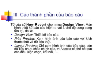III. Các thành phần của báo cáo
Từ cửa sổ New Report chọn mục Design View. Màn
  hình thiết kế báo cáo hiện ra với 3 chế độ song song
  tồn tại, đó là:
 Design View: Thiết kế báo cáo.

 Print Preview: Xem hình ảnh của báo cáo với kích
  thước thật và dữ liệu thật.
 Layout Preview: Chỉ xem hình ảnh của báo cáo, còn
  dữ liệu chưa chắc chính xác, vì Access có thể bỏ qua
  các điều kiện chọn, kết nối, …
 