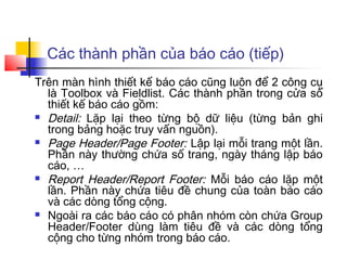 Các thành phần của báo cáo (tiếp)
Trên màn hình thiết kế báo cáo cũng luôn để 2 công cụ
  là Toolbox và Fieldlist. Các thành phần trong cửa sổ
  thiết kế báo cáo gồm:
 Detail: Lặp lại theo từng bộ dữ liệu (từng bản ghi
  trong bảng hoặc truy vấn nguồn).
 Page Header/Page Footer: Lập lại mỗi trang một lần.
  Phần này thường chứa số trang, ngày tháng lập báo
  cáo, …
 Report Header/Report Footer: Mỗi báo cáo lặp một
  lần. Phần này chứa tiêu đề chung của toàn báo cáo
  và các dòng tổng cộng.
 Ngoài ra các báo cáo có phân nhóm còn chứa Group
  Header/Footer dùng làm tiêu đề và các dòng tổng
  cộng cho từng nhóm trong báo cáo.
 