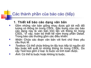 Các thành phần của báo cáo (tiếp)
    1. Thiết kế báo cáo dạng văn bản
    Gồm những văn bản giống nhau được gửi tới mỗi đối
     tượng có thông tin trong CSDL. Đặc trưng của các báo
     cáo dạng này là văn bản trộn lẫn với thông tin trong
     CSDL. Vì vậy, toàn bộ thiết kế nằm trong phần Detail.
     Trong báo cáo thường gồm các điều khiển:
    Nhãn: Chứa các đoạn văn bản với font chữ theo yêu
     cầu thực tế.
    Textbox: Có thể chứa thông tin lấy trực tiếp từ nguồn dữ
     liệu hoặc kết xuất từ những thông tin trong CSDL. Do
     vậy Text box gồm 2 loại: bị buộc và tính toán được.
    Ảnh: Có thể bị buộc hoặc không bị buộc.
 