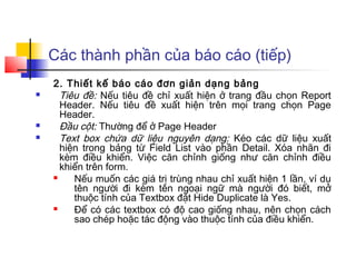 Các thành phần của báo cáo (tiếp)
    2. Thiết kế báo cáo đơn giản dạng bảng
     Tiêu đề: Nếu tiêu đề chỉ xuất hiện ở trang đầu chọn Report
      Header. Nếu tiêu đề xuất hiện trên mọi trang chọn Page
      Header.
     Đầu cột: Thường để ở Page Header
     Text box chứa dữ liệu nguyên dạng: Kéo các dữ liệu xuất
      hiện trong bảng từ Field List vào phần Detail. Xóa nhãn đi
      kèm điều khiển. Việc căn chỉnh giống như căn chỉnh điều
      khiển trên form.
        Nếu muốn các giá trị trùng nhau chỉ xuất hiện 1 lần, ví dụ
         tên người đi kèm tên ngoại ngữ mà người đó biết, mở
         thuộc tính của Textbox đặt Hide Duplicate là Yes.
        Để có các textbox có độ cao giống nhau, nên chọn cách
         sao chép hoặc tác động vào thuộc tính của điều khiển.
 