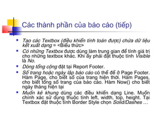 Các thành phần của báo cáo (tiếp)
   Tạo các Textbox (điều khiển tính toán được) chứa dữ liệu
    kết xuất dạng = <Biểu thức>
   Có những Textbox được dùng làm trung gian để tính giá trị
    cho những textbox khác. Khi ấy phải đặt thuộc tính Visible
    là No.
   Dòng tổng cộng đặt tại Report Footer.
   Số trang hoặc ngày lập báo cáo có thể để ở Page Footer.
    Hàm Page, cho biết số của trang hiện thời. Hàm Pages,
    cho biết tổng số trang của báo cáo. Hàm Now() cho biết
    ngày tháng hiện tại
   Muốn kẻ khung dùng các điều khiển dạng Line. Muốn
    chính xác sử dụng thuộc tính left, width, top, height. Tại
    Textbox đặt thuộc tính Border Style chọn Solid/Dashes …
 
