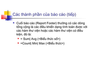 Các thành phần của báo cáo (tiếp)
   Cuối báo cáo (Report Footer) thường có các dòng
    tổng cộng là các điều khiển dạng tính toán được với
    các hàm thư viện hoặc các hàm thư viện có điều
    kiện, đó là:
      = Sum| Avg (<Biểu thức số>)

      =Count| Min| Max (<Biểu thức>)
 