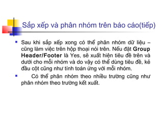 Sắp xếp và phân nhóm trên báo cáo(tiếp)

   Sau khi sắp xếp xong có thể phân nhóm dữ liệu –
    cũng làm việc trên hộp thoại nói trên. Nếu đặt Group
    Header/Footer là Yes, sẽ xuất hiện tiêu đề trên và
    dưới cho mỗi nhóm và do vậy có thể dùng tiêu đề, kẻ
    đầu cột cũng như tính toán ứng với mỗi nhóm.
       Có thể phân nhóm theo nhiều trường cũng như
    phân nhóm theo trường kết xuất.
 