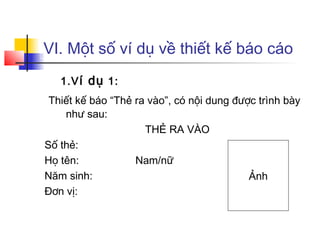 VI. Một số ví dụ về thiết kế báo cáo
   1.V í dụ 1:
 Thiết kế báo “Thẻ ra vào”, có nội dung được trình bày
    như sau:
                     THẺ RA VÀO
Số thẻ:
Họ tên:            Nam/nữ
Năm sinh:                                  Ảnh
Đơn vị:
 
