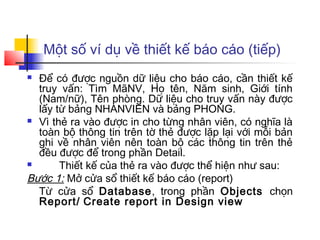 Một số ví dụ về thiết kế báo cáo (tiếp)
 Để có được nguồn dữ liệu cho báo cáo, cần thiết kế
  truy vấn: Tìm MãNV, Họ tên, Năm sinh, Giới tính
  (Nam/nữ), Tên phòng. Dữ liệu cho truy vấn này được
  lấy từ bảng NHANVIEN và bảng PHONG.
 Vì thẻ ra vào được in cho từng nhân viên, có nghĩa là
  toàn bộ thông tin trên tờ thẻ được lặp lại với mỗi bản
  ghi về nhân viên nên toàn bộ các thông tin trên thẻ
  đều được để trong phần Detail.
      Thiết kế của thẻ ra vào được thể hiện như sau:
Bước 1: Mở cửa sổ thiết kế báo cáo (report)
  Từ cửa sổ Database, trong phần Objects chọn
  Report/ Create report in Design view
 