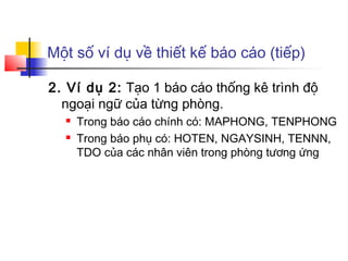 Một số ví dụ về thiết kế báo cáo (tiếp)

2. Ví dụ 2: Tạo 1 báo cáo thống kê trình độ
  ngoại ngữ của từng phòng.
     Trong báo cáo chính có: MAPHONG, TENPHONG
     Trong báo phụ có: HOTEN, NGAYSINH, TENNN,
      TDO của các nhân viên trong phòng tương ứng
 
