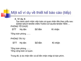 Một số ví dụ về thiết kế báo cáo (tiếp)
   4. Ví dụ 4:
    Tạo danh sách nhân viên toàn cơ quan nhận tiền theo mẫu sau:
    DANH SÁCH NHÂN VIÊN TOÀN CƠ QUAN NHẬN TIỀN …
PHÒNG TỔ CHỨC
 STT     Họ tên           Số tiền           Kí nhận
Tổng toàn phòng ……

PHÒNG TÀI VỤ

  STT    Họ tên           Số tiền            Kí nhận

Tổng toàn phòng ……
Tổng cộng toàn cơ quan.

Trong đó, lý do nhận tiền và số tiền nhận nhập từ bàn phím.
 