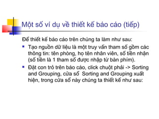 Một số ví dụ về thiết kế báo cáo (tiếp)

Để thiết kế báo cáo trên chúng ta làm như sau:
 Tạo nguồn dữ liệu là một truy vấn tham số gồm các

  thông tin: tên phòng, họ tên nhân viên, số tiền nhận
  (số tiền là 1 tham số được nhập từ bàn phím).
 Đặt con trỏ trên báo cáo, click chuột phải -> Sorting

  and Grouping, cửa sổ Sorting and Grouping xuất
  hiện, trong cửa sổ này chúng ta thiết kế như sau:
 