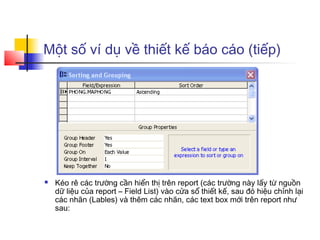 Một số ví dụ về thiết kế báo cáo (tiếp)




   Kéo rê các trường cần hiển thị trên report (các trường này lấy từ nguồn
    dữ liệu của report – Field List) vào cửa sổ thiết kế, sau đó hiệu chỉnh lại
    các nhãn (Lables) và thêm các nhãn, các text box mới trên report như
    sau:
 