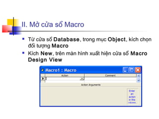 II. Mở cửa sổ Macro
   Từ cửa sổ Database, trong mục Object, kích chọn
    đối tượng Macro
   Kích New, trên màn hình xuất hiện cửa sổ Macro
    Design View
 