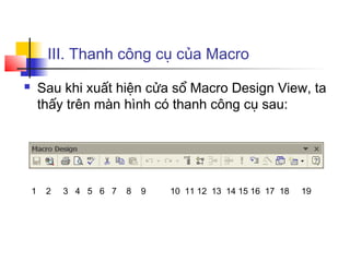 III. Thanh công cụ của Macro
       Sau khi xuất hiện cửa sổ Macro Design View, ta
        thấy trên màn hình có thanh công cụ sau:




    1    2   3 4 5 6 7   8   9   10 11 12 13 14 15 16 17 18   19
 
