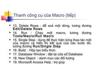 Thanh công cụ của Macro (tiếp)

   13. Delete Rows : để xoá một dòng, tương đương
    Edit/Delete Rows
   14. Run : Chạy một macro, tương đương
    Tools/Macro/Run Macro
   15. Single Step : dùng để thực hiện từng thao tác một
    của macro và hiển thị kết quả của các bước đó,
    tương đương Run/Single Step
   16. Build : Hộp tạo biểu thức
   17. Database Window : đặt lại cửa sổ Database
   18. New Object : danh mục các đối tượng
   19. Microsoft Access Help : trợ giúp
 