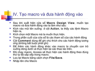 IV. Tạo macro và đưa hành động vào
   Sau khi xuất hiện cửa sổ Macro Design View , muốn tạo
    macro và đưa hành động vào ta làm như sau:
   Kích vào mũi tên xuống ở cột Action, ta thấy các lệnh Macro
    hiện ra,
   Kích chọn một Macro mà ta muốn thực hiện.
   Trong phần cuối của cửa sổ là các tham số của các hành động
   Cột Comment dùng để ghi chú thích cho các hành động tương
    ứng (không bắt buộc phải ghi)
   Để thêm các hành động khác vào macro ta chuyển con trỏ
    xuống dòng dưới và thực hiện lại các thao tác trên.
   Khi chạy macro, Access sẽ thực hiện các hành động theo đúng
    thứ tự đã sắp xếp trong macro.
   Lưu lại Macro bằng cách chọn File/Save.
   Nhập tên cho Macro
 