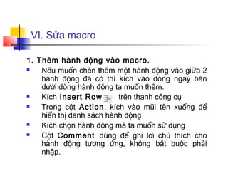 VI. Sửa macro

1. Thêm hành động vào macro.
   Nếu muốn chèn thêm một hành động vào giữa 2
    hành động đã có thì kích vào dòng ngay bên
    dưới dòng hành động ta muốn thêm.
   Kích Insert Row       trên thanh công cụ
   Trong cột Action, kích vào mũi tên xuống để
    hiển thị danh sách hành động
   Kích chọn hành động mà ta muốn sử dụng
   Cột Comment dùng để ghi lời chú thích cho
    hành động tương ứng, không bắt buộc phải
    nhập.
 