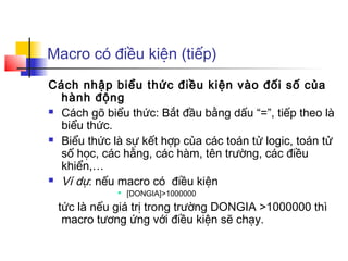 Macro có điều kiện (tiếp)
Cách nhập biểu thức điều kiện vào đối số của
  hành động
 Cách gõ biểu thức: Bắt đầu bằng dấu “=”, tiếp theo là

  biểu thức.
 Biểu thức là sự kết hợp của các toán tử logic, toán tử

  số học, các hằng, các hàm, tên trường, các điều
  khiển,…
 Ví dụ: nếu macro có điều kiện
                [DONGIA]>1000000
 tức là nếu giá trị trong trường DONGIA >1000000 thì
  macro tương ứng với điều kiện sẽ chạy.
 