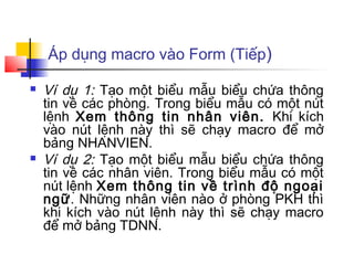 Áp dụng macro vào Form (Tiếp)

   Ví dụ 1: Tạo một biểu mẫu biểu chứa thông
    tin về các phòng. Trong biểu mẫu có một nút
    lệnh Xem thông tin nhân viên. Khi kích
    vào nút lệnh này thì sẽ chạy macro để mở
    bảng NHANVIEN.
   Ví dụ 2: Tạo một biểu mẫu biểu chứa thông
    tin về các nhân viên. Trong biểu mẫu có một
    nút lệnh Xem thông tin về trình độ ngoại
    ngữ. Những nhân viên nào ở phòng PKH thì
    khi kích vào nút lệnh này thì sẽ chạy macro
    để mở bảng TDNN.
 