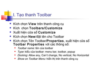 I. Tạo thanh Toolbar
   Kích chọn View trên thanh công cụ
   Kích chọn Toolbars/Customize
   Xuất hiện cửa sổ Customize
   Kích chọn New/đặt tên cho Toolbar
   Kích chọn Tên Toolbar/Properties, xuất hiện cửa sổ
    Toolbar Properties với các thông số:
       Toolbar name: tên của toolbar
       Type: kiểu của toolbar: menu bar, toolbar, popup
       Docking: Allow any, Can’t change, No vertical, No Horizontal
       Show on Toolbar Menu: hiển thị trên thanh công cụ
 