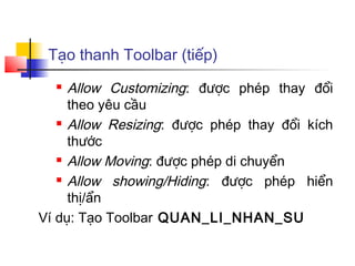Tạo thanh Toolbar (tiếp)
    Allow Customizing: được phép thay đổi
     theo yêu cầu
    Allow Resizing: được phép thay đổi kích

     thước
    Allow Moving: được phép di chuyển

    Allow  showing/Hiding: được phép hiển
     thị/ẩn
Ví dụ: Tạo Toolbar QUAN_LI_NHAN_SU
 