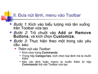 II. Đưa nút lệnh, menu vào Toolbar
   Bước 1: Kích vào biểu tượng mũi tên xuống
    trên Toolbar vừa tạo
   Bước 2: Trỏ chuột vào Add or Remove
    Buttons, và kích chọn Customize.
   Bước 3: Thực hiện theo một trong các yêu
    cầu sau:
       Thêm nút vào Toolbar:
         
             Kích chọn trang Commands
         
             Trong hộp Categories, kích chọn loại lệnh mà ta muốn
             thêm
         
             Kéo các lệnh hoặc macro ta muốn thêm từ hộp
             Commands thả vào Toolbar vừa tạo.
 