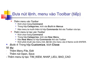 Đưa nút lệnh, menu vào Toolbar (tiếp)
       Thêm menu vào Toolbar
            Kích chọn trang Command
            Trong hộp Categories, kích vào Built-in Menus
         
             Kéo menu ta muốn thêm từ hộp Commands thả vào Toolbar vừa tạo.
       Thêm menu tự tạo vào Toolbar
            Kích chọn trang Command
            Trong hộp Categories, kích vào New Menu
            Kéo New Menu từ hộp Commands thả vào Toolbar
            Kích phải chuột vào menu mới, đặt tên cho menu vào ô Name và ấn ENTER.
  Bước 4: Trong hộp Customize, kích Close
Ví dụ:
-  Thêm Menu File, Edit
-  Thêm nút Open, Save
- Thêm menu tự tạo: TIM_KIEM, NHAP_LIEU, BAO_CAO
 